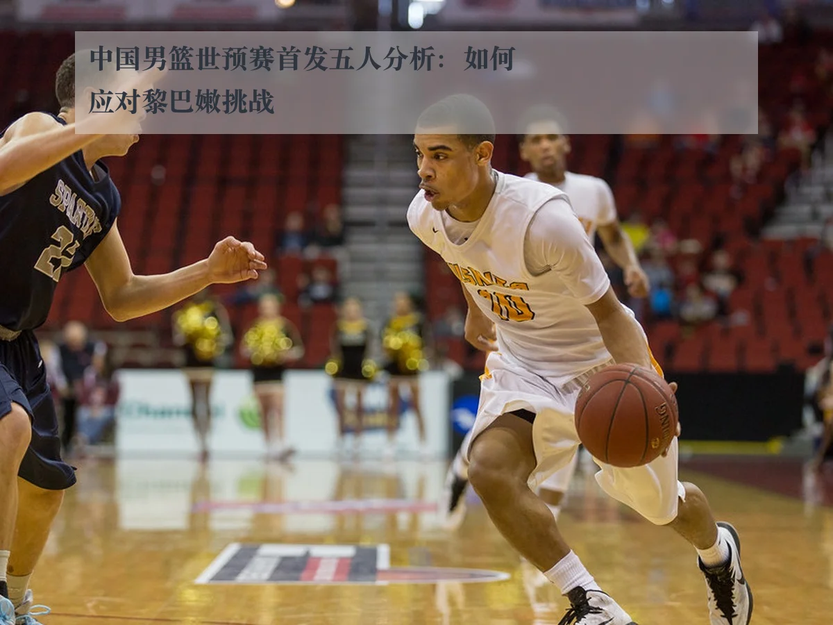中国男篮世预赛首发五人分析：如何应对黎巴嫩挑战